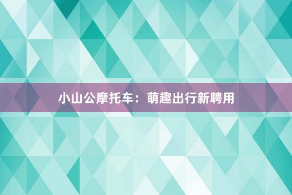 小山公摩托车：萌趣出行新聘用