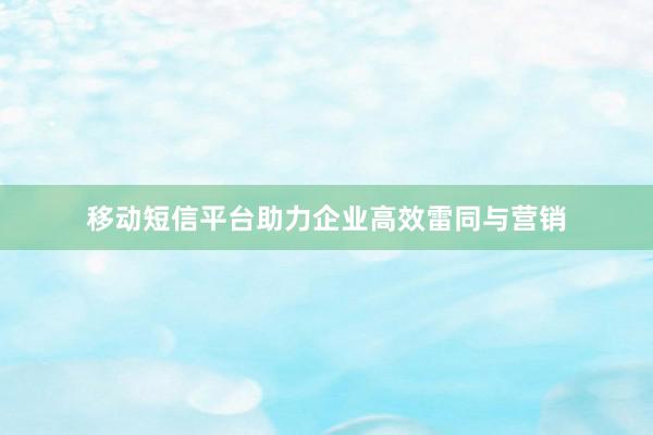 移动短信平台助力企业高效雷同与营销